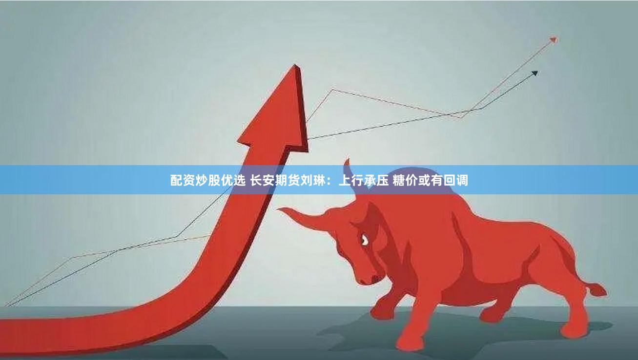 配资炒股优选 长安期货刘琳：上行承压 糖价或有回调