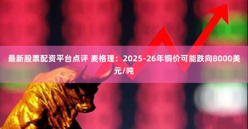 最新股票配资平台点评 麦格理：2025-26年铜价可能跌向8000美元/吨