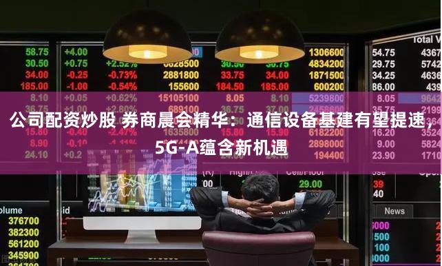 公司配资炒股 券商晨会精华：通信设备基建有望提速，5G-A蕴含新机遇