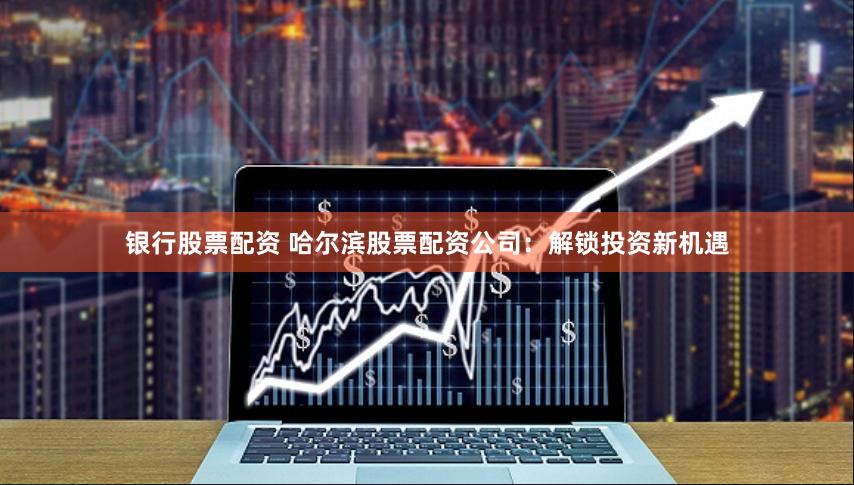 银行股票配资 哈尔滨股票配资公司：解锁投资新机遇