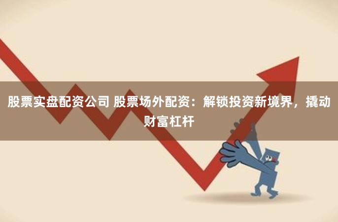 股票实盘配资公司 股票场外配资：解锁投资新境界，撬动财富杠杆