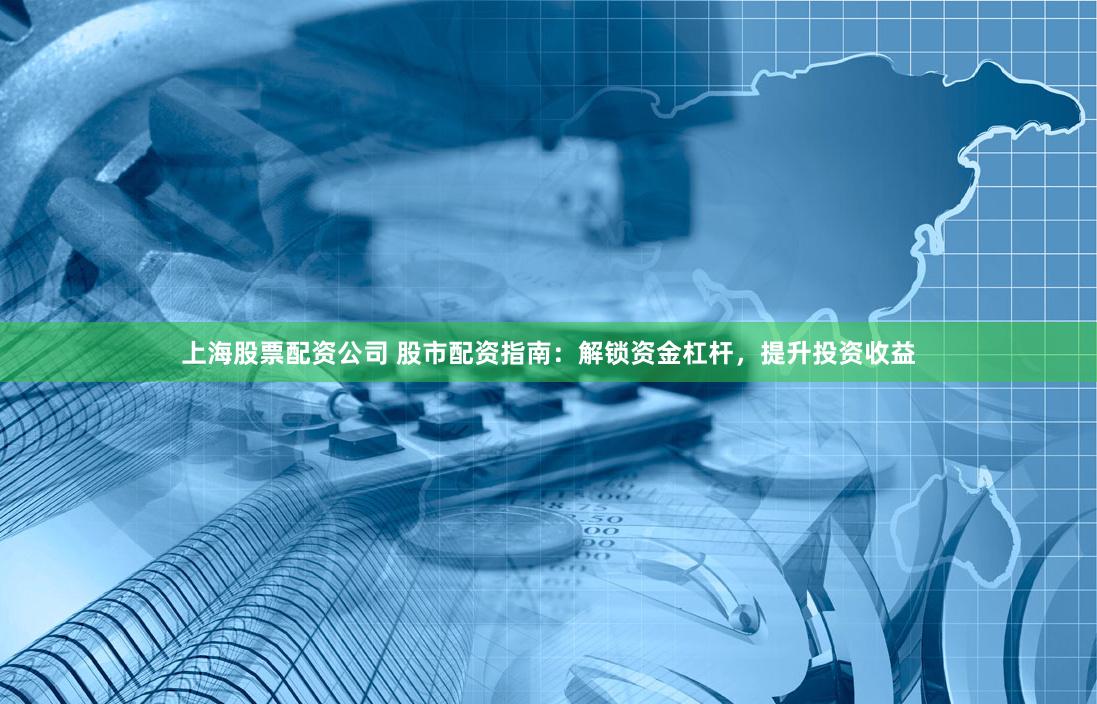 上海股票配资公司 股市配资指南：解锁资金杠杆，提升投资收益