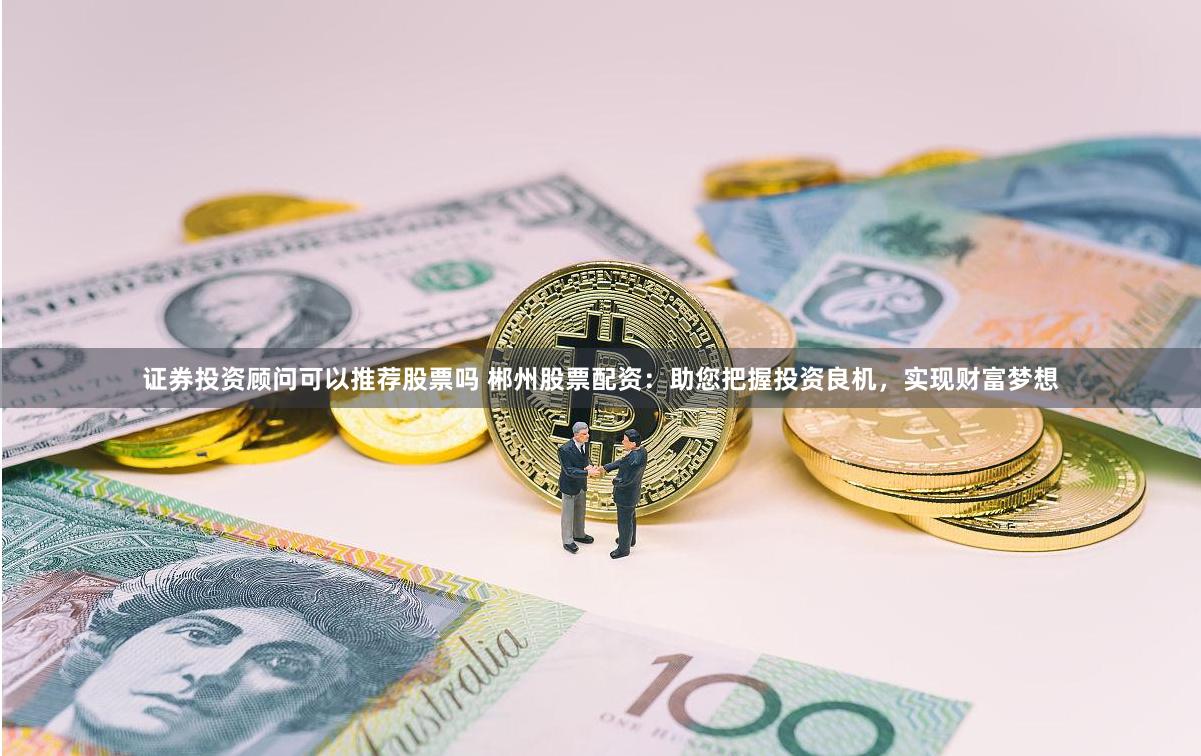 证券投资顾问可以推荐股票吗 郴州股票配资：助您把握投资良机，实现财富梦想